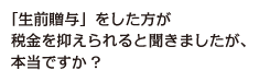 「生前贈与」をした方が税金を抑えられると聞きましたが、本当ですか?