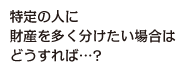 特定の人に財産を多く分けたい場合はどうすれば…？