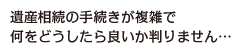 遺産相続の手続きが複雑で何をどうしたら良いか判りません…